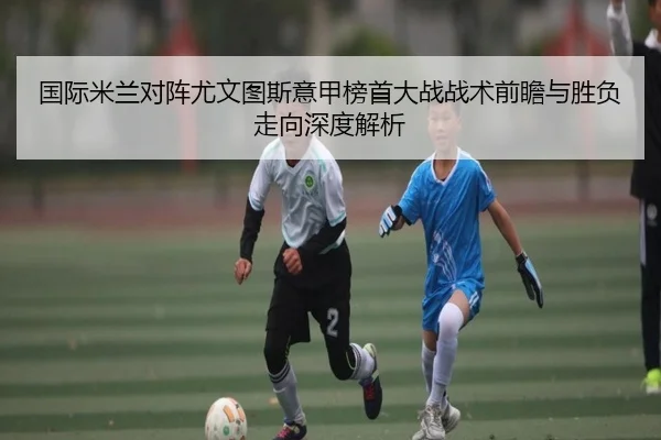 国际米兰对阵尤文图斯意甲榜首大战战术前瞻与胜负走向深度解析