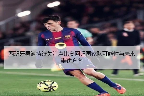 西班牙男篮持续关注卢比奥回归国家队可能性与未来重建方向